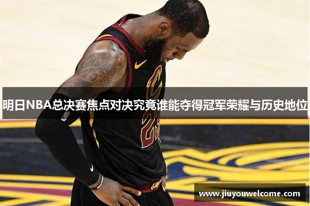 明日NBA总决赛焦点对决究竟谁能夺得冠军荣耀与历史地位