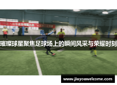 璀璨球星聚焦足球场上的瞬间风采与荣耀时刻