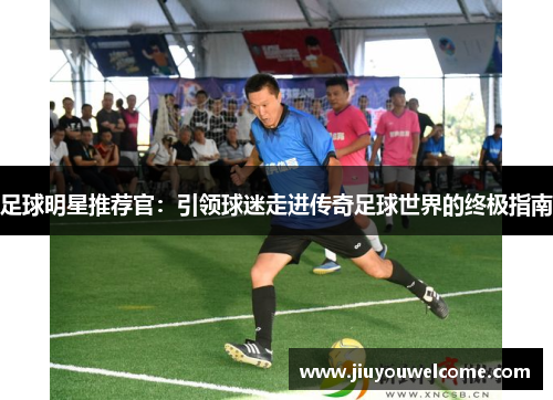 足球明星推荐官：引领球迷走进传奇足球世界的终极指南