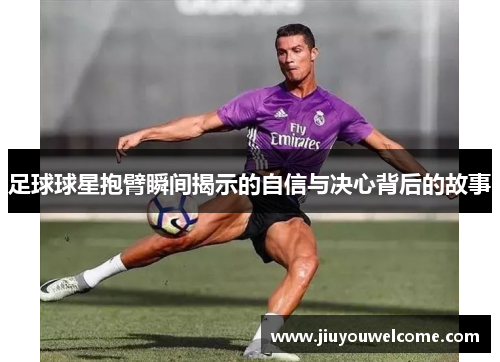 足球球星抱臂瞬间揭示的自信与决心背后的故事