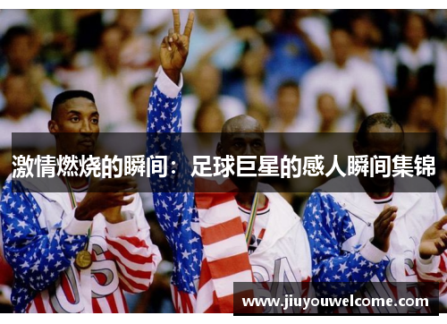 激情燃烧的瞬间：足球巨星的感人瞬间集锦
