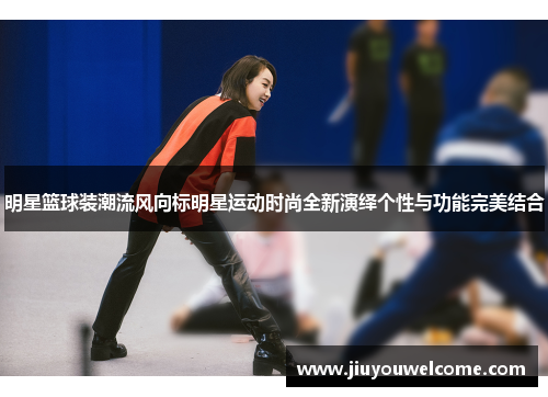 明星篮球装潮流风向标明星运动时尚全新演绎个性与功能完美结合