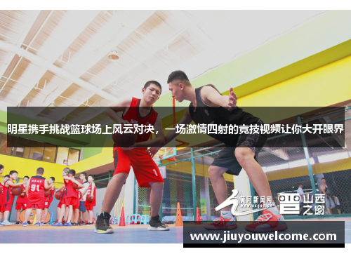 明星携手挑战篮球场上风云对决，一场激情四射的竞技视频让你大开眼界