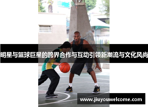 明星与篮球巨星的跨界合作与互动引领新潮流与文化风尚
